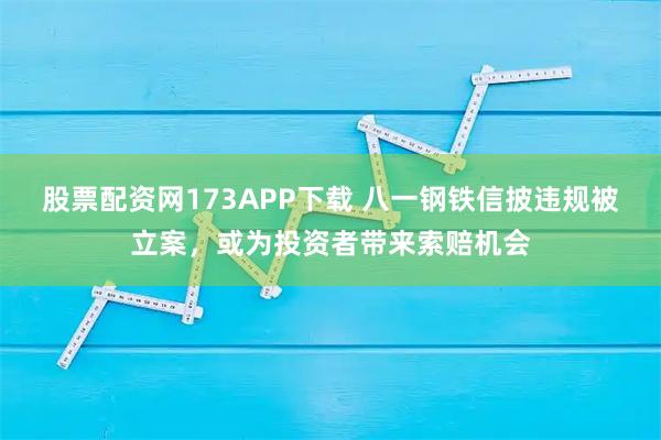 股票配资网173APP下载 八一钢铁信披违规被立案，或为投资者带来索赔机会