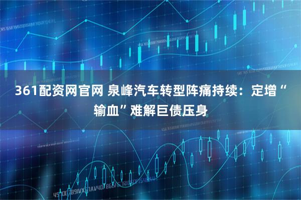 361配资网官网 泉峰汽车转型阵痛持续：定增“输血”难解巨债压身