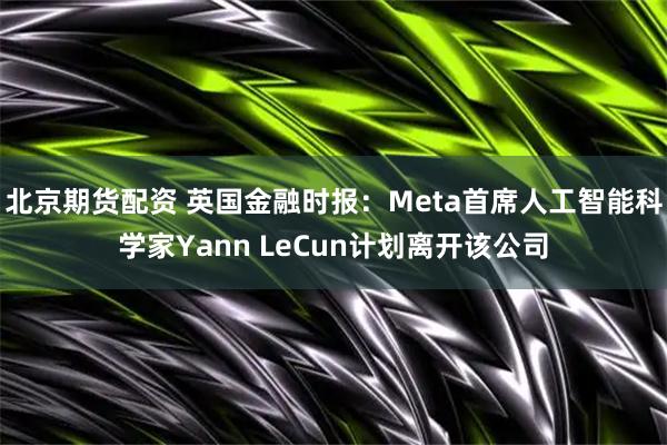 北京期货配资 英国金融时报：Meta首席人工智能科学家Yann LeCun计划离开该公司