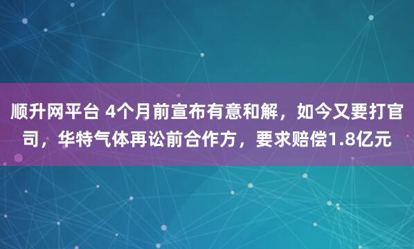 顺升网平台 4个月前宣布有意和解，如今又要打官司，华特气体再讼前合作方，要求赔偿1.8亿元