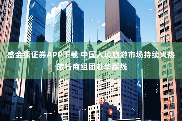 盛金缘证券APP下载 中国入境旅游市场持续火热 旅行商组团赴华踩线
