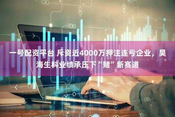 一号配资平台 斥资近4000万押注连亏企业，昊海生科业绩承压下“赌”新赛道