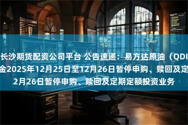 长沙期货配资公司平台 公告速递:易方达原油(QDII-LOF-FOF)基金2025年12月25日至12月26日暂停申购、赎回及定期定额投资业务