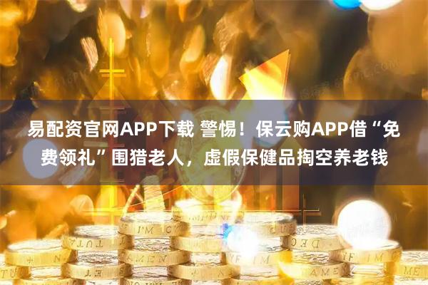 易配资官网APP下载 警惕！保云购APP借“免费领礼”围猎老人，虚假保健品掏空养老钱
