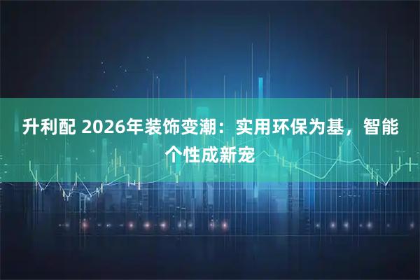 升利配 2026年装饰变潮：实用环保为基，智能个性成新宠