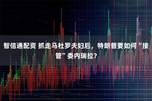 智信通配资 抓走马杜罗夫妇后，特朗普要如何“接管”委内瑞拉？