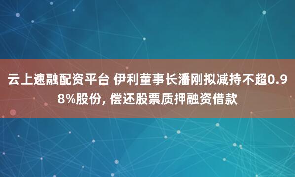 云上速融配资平台 伊利董事长潘刚拟减持不超0.98%股份, 偿还股票质押融资借款