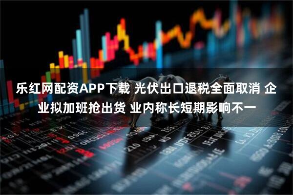 乐红网配资APP下载 光伏出口退税全面取消 企业拟加班抢出货 业内称长短期影响不一