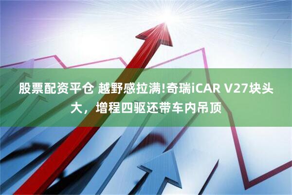 股票配资平仓 越野感拉满!奇瑞iCAR V27块头大，增程四驱还带车内吊顶