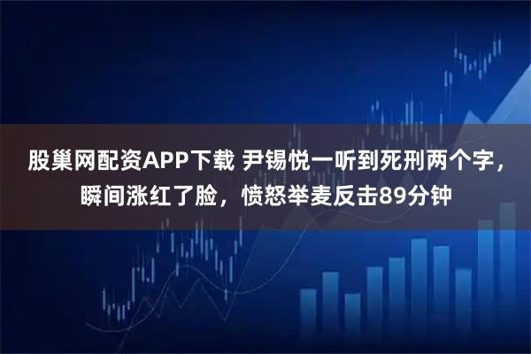 股巢网配资APP下载 尹锡悦一听到死刑两个字，瞬间涨红了脸，愤怒举麦反击89分钟