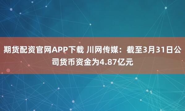 期货配资官网APP下载 川网传媒：截至3月31日公司货币资金为4.87亿元