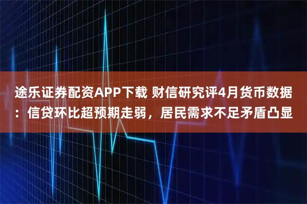 途乐证券配资APP下载 财信研究评4月货币数据：信贷环比超预期走弱，居民需求不足矛盾凸显