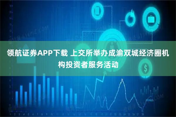 领航证券APP下载 上交所举办成渝双城经济圈机构投资者服务活动