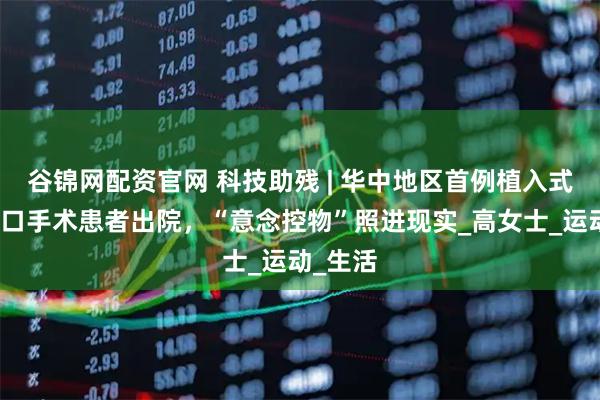 谷锦网配资官网 科技助残 | 华中地区首例植入式脑机接口手术患者出院，“意念控物”照进现实_高女士_运动_生活