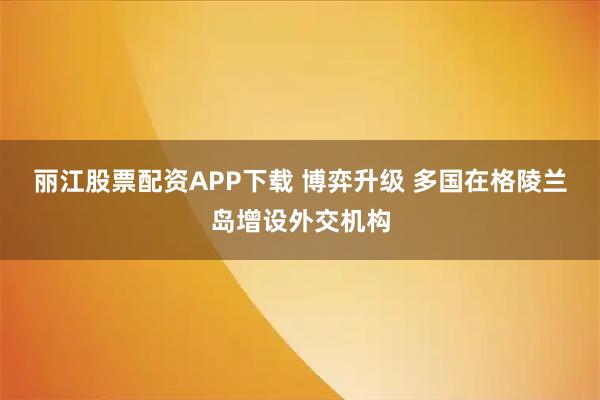 丽江股票配资APP下载 博弈升级 多国在格陵兰岛增设外交机构