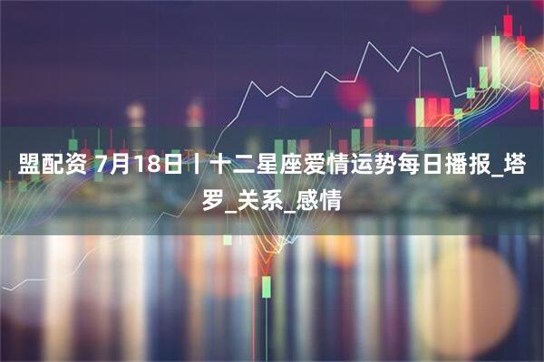 盟配资 7月18日丨十二星座爱情运势每日播报_塔罗_关系_感情