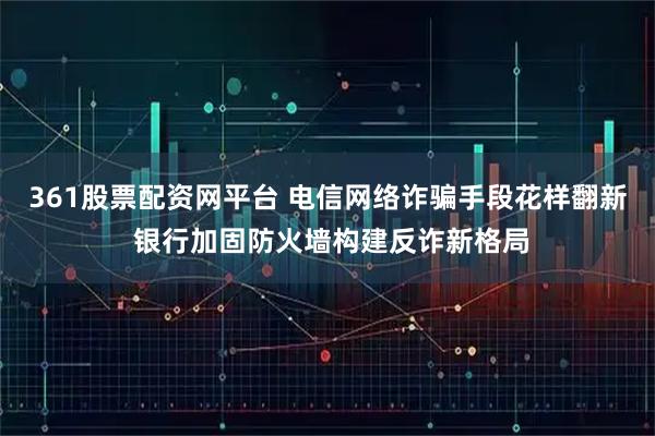 361股票配资网平台 电信网络诈骗手段花样翻新 银行加固防火墙构建反诈新格局