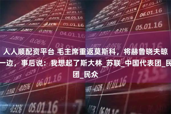 人人顺配资平台 毛主席重返莫斯科，将赫鲁晓夫晾在一边，事后说：我想起了斯大林_苏联_中国代表团_民众