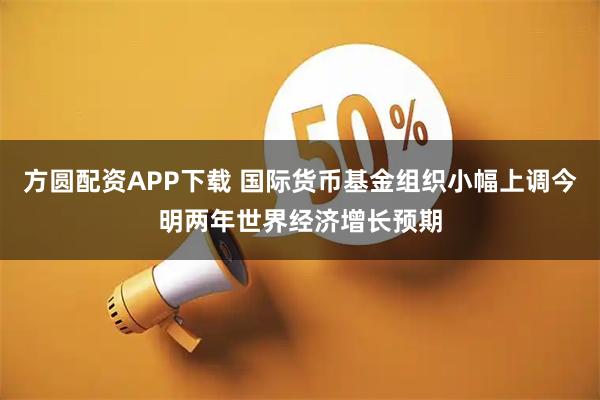 方圆配资APP下载 国际货币基金组织小幅上调今明两年世界经济增长预期