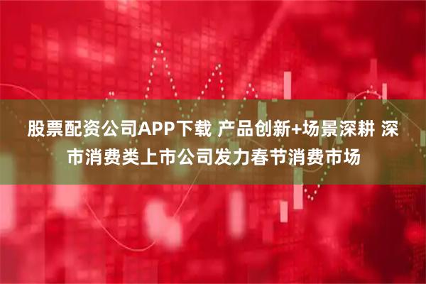 股票配资公司APP下载 产品创新+场景深耕 深市消费类上市公司发力春节消费市场