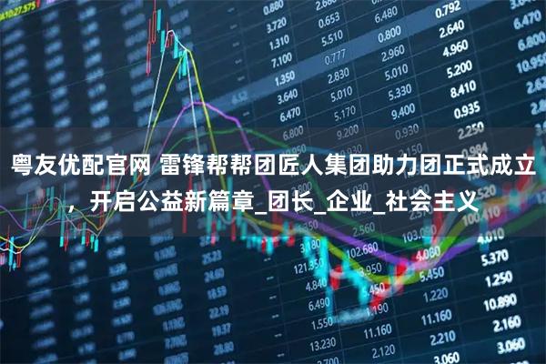 粤友优配官网 雷锋帮帮团匠人集团助力团正式成立，开启公益新篇章_团长_企业_社会主义