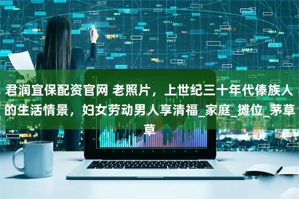 君润宜保配资官网 老照片，上世纪三十年代傣族人的生活情景，妇女劳动男人享清福_家庭_摊位_茅草