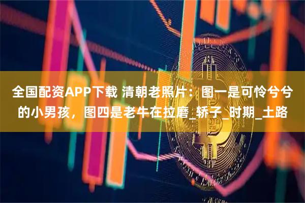 全国配资APP下载 清朝老照片：图一是可怜兮兮的小男孩，图四是老牛在拉磨_轿子_时期_土路
