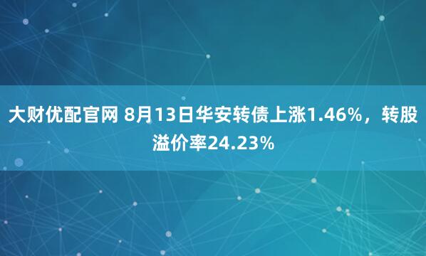 大财优配官网 8月13日华安转债上涨1.46%，转股溢价率24.23%