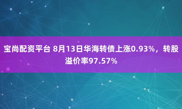 宝尚配资平台 8月13日华海转债上涨0.93%，转股溢价率97.57%