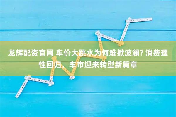 龙辉配资官网 车价大跳水为何难掀波澜? 消费理性回归,车市迎来转型新篇章