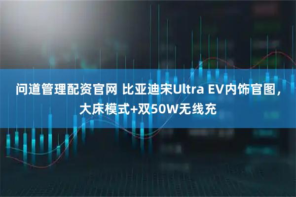 问道管理配资官网 比亚迪宋Ultra EV内饰官图，大床模式+双50W无线充
