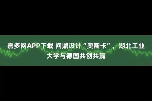 嘉多网APP下载 问鼎设计“奥斯卡”，湖北工业大学与德国共创共赢