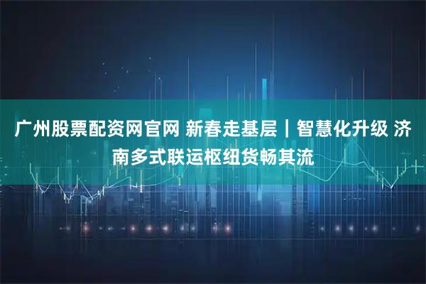 广州股票配资网官网 新春走基层｜智慧化升级 济南多式联运枢纽货畅其流