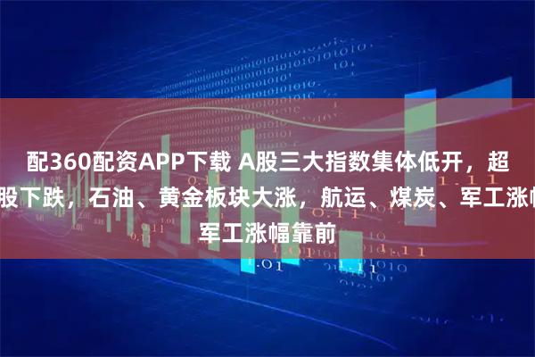 配360配资APP下载 A股三大指数集体低开，超4000股下跌，石油、黄金板块大涨，航运、煤炭、军工涨幅靠前