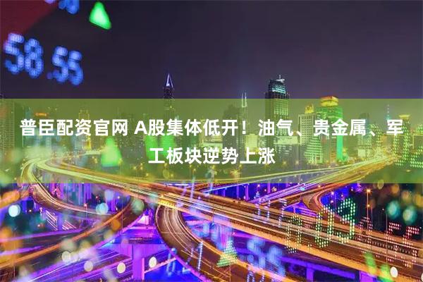 普臣配资官网 A股集体低开！油气、贵金属、军工板块逆势上涨