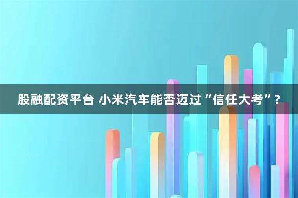 股融配资平台 小米汽车能否迈过“信任大考”?