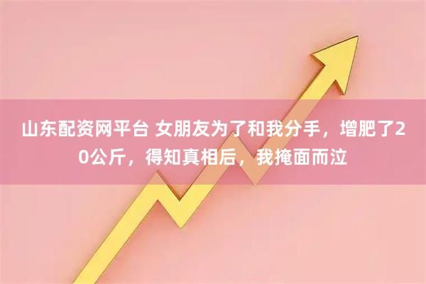 山东配资网平台 女朋友为了和我分手,增肥了20公斤,得知真相后,我掩面而泣