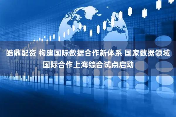 皓鼎配资 构建国际数据合作新体系 国家数据领域国际合作上海综合试点启动