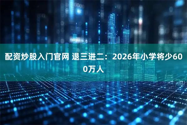 配资炒股入门官网 退三进二:2026年小学将少600万人